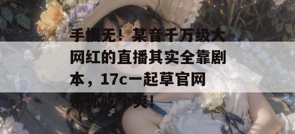 手慢无！某音千万级大网红的直播其实全靠剧本，17c一起草官网带你吃个爽！