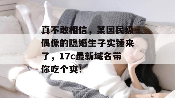真不敢相信，某国民级偶像的隐婚生子实锤来了，17c最新域名带你吃个爽！